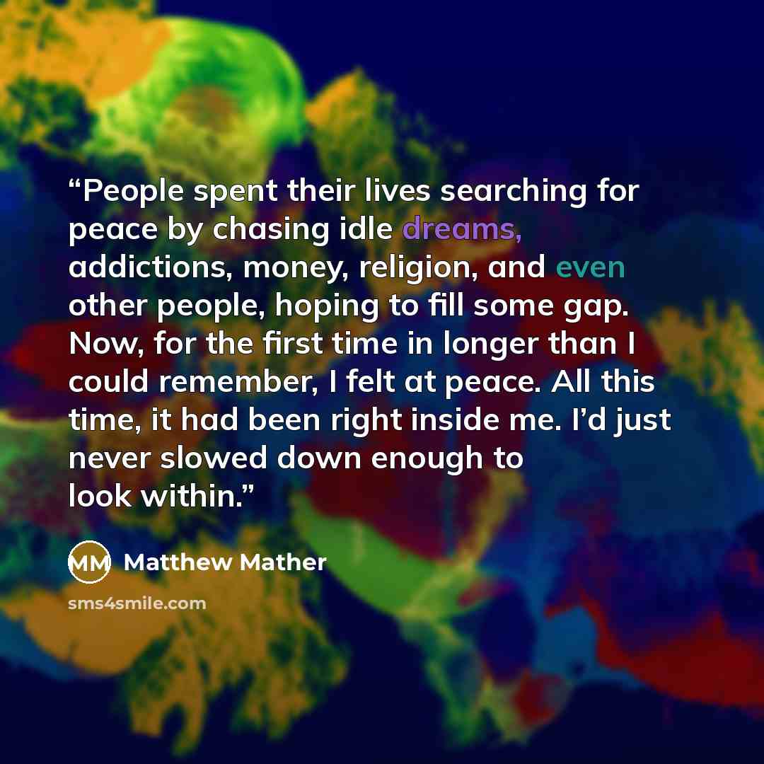 “People spent their lives searching for peace by chasing idle dreams, addictions, money, religion, and even other people, hoping to fill some gap. Now, for the first time in longer than I could remember, I felt at peace. All this time, it had been right inside me. I’d just never slowed down enough…” quote by Matthew Mather