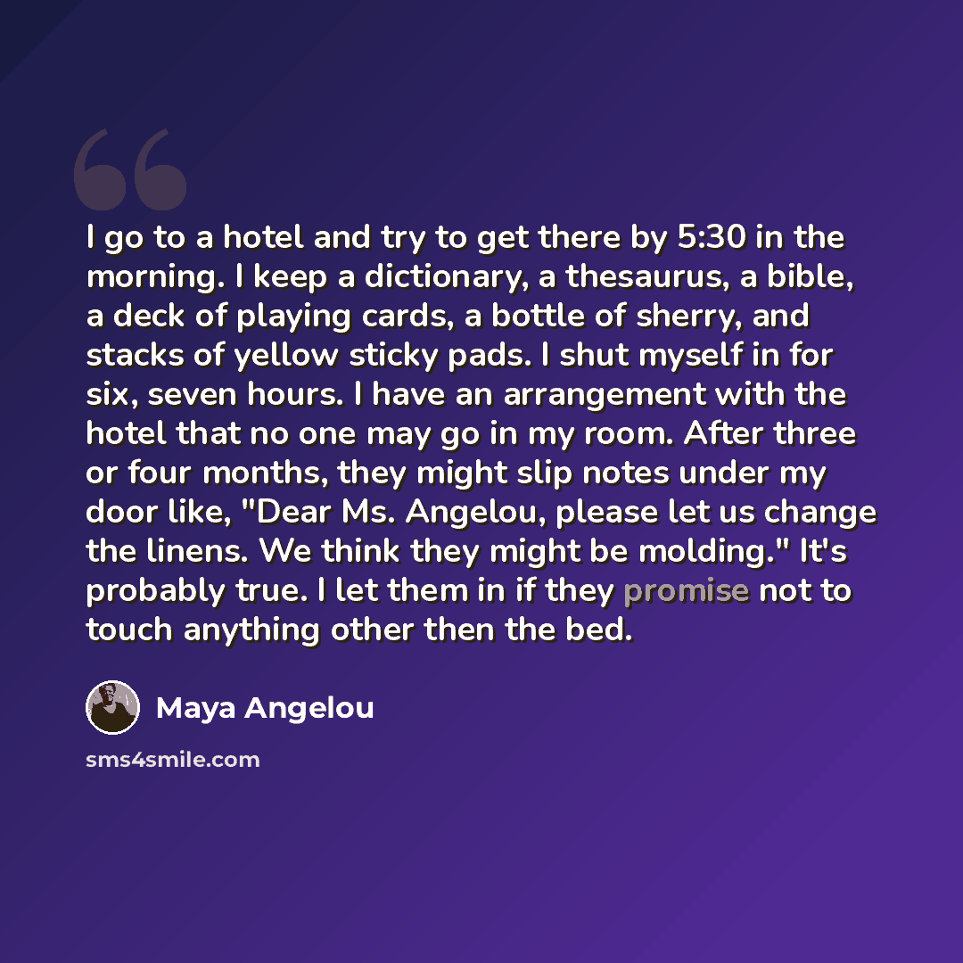 “I go to a hotel and try to get there by 5:30 in the morning. I keep a dictionary, a thesaurus, a bible, a deck of playing cards, a bottle of sherry, and stacks of yellow sticky pads. I shut myself in for six, seven hours. I have an arrangement with the hotel that no one may go in my room. After…” quote by Maya Angelou