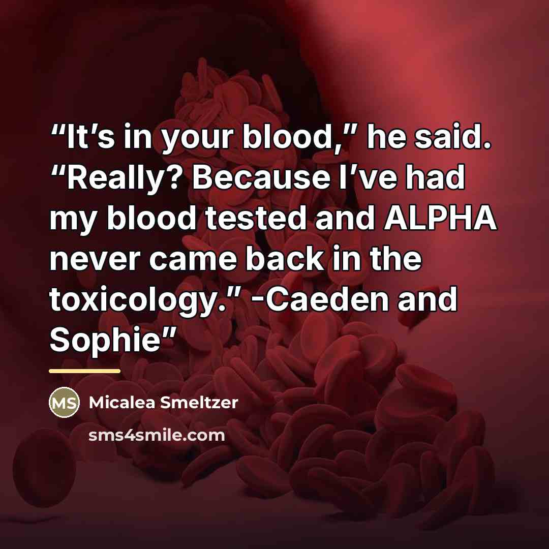“It’s in your blood,” he said. “Really? Because I’ve had my blood tested and ALPHA never came back in the toxicology.” -Caeden and Sophie” quote by Micalea Smeltzer