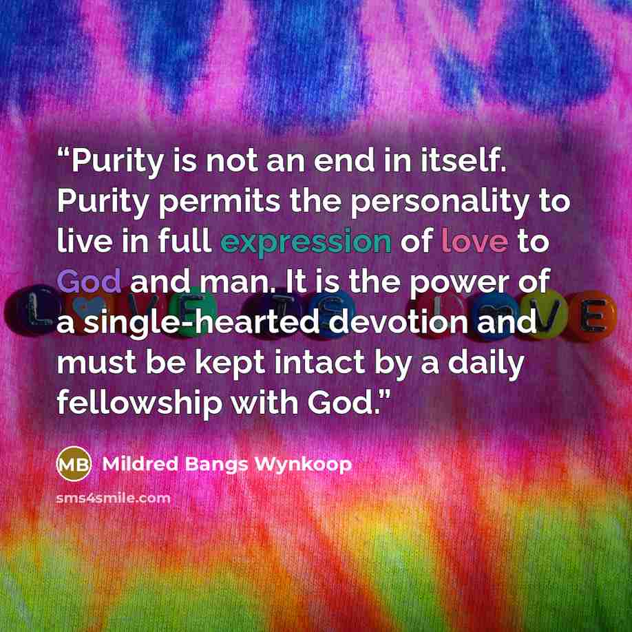 “Purity is not an end in itself. Purity permits the personality to live in full expression of love to God and man. It is the power of a single-hearted devotion and must be kept intact by a daily fellowship with God.” quote by Mildred Bangs Wynkoop