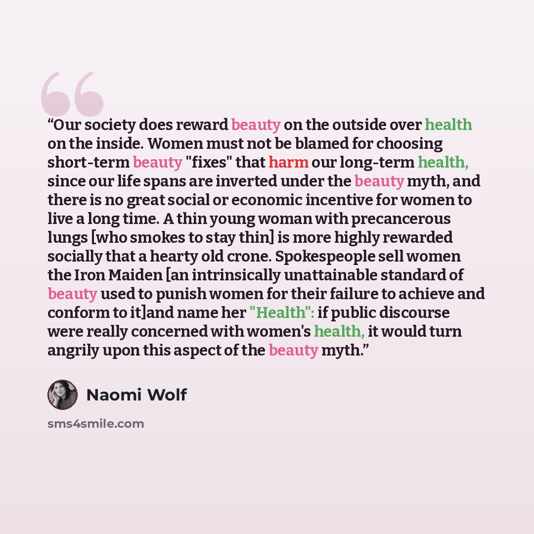 “Our society does reward beauty on the outside over health on the inside. Women must not be blamed for choosing short-term beauty "fixes" that harm our long-term health, since our life spans are inverted under the beauty myth, and there is no great social or economic incentive for women to live a…” quote by Naomi Wolf