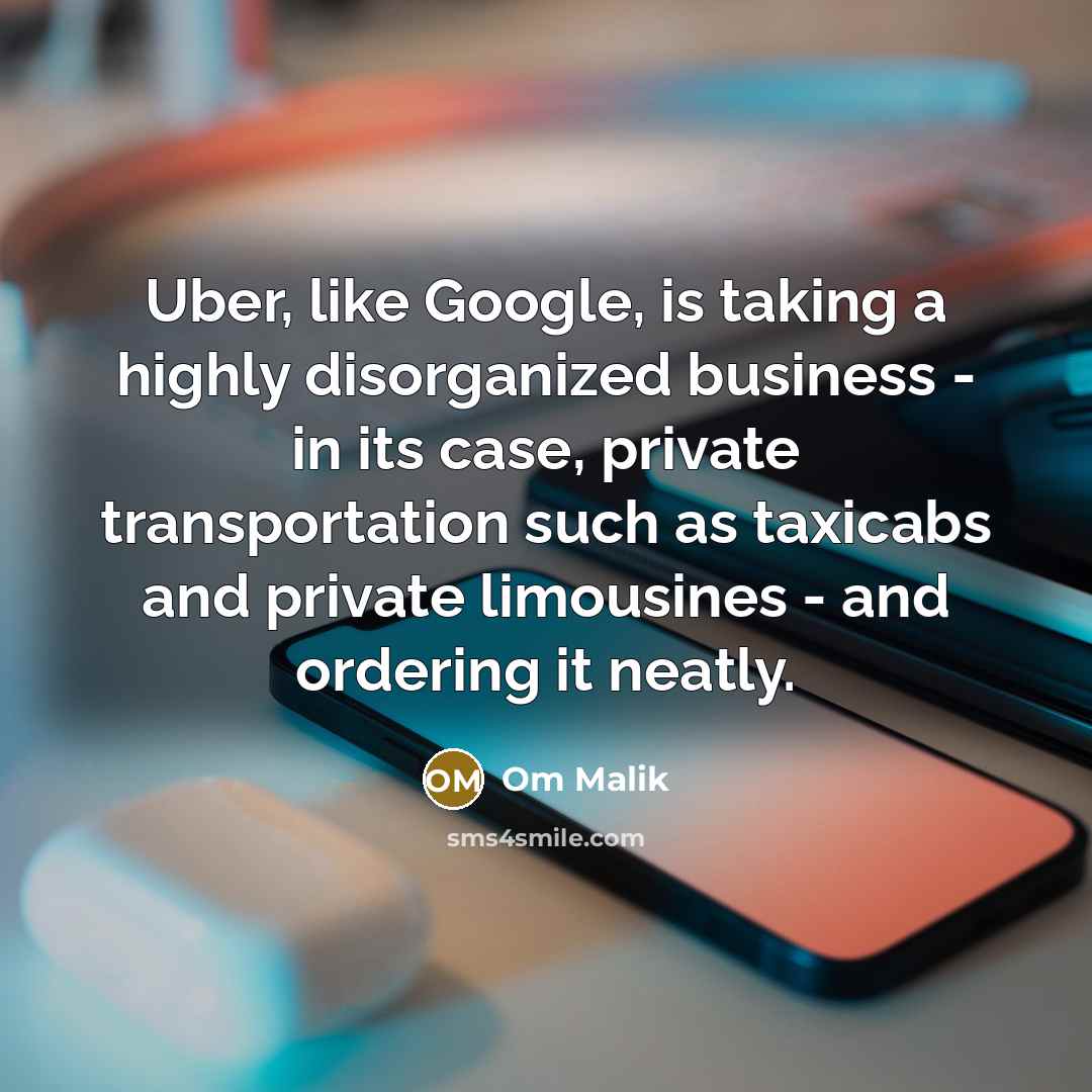 “Uber, like Google, is taking a highly disorganized business - in its case, private transportation such as taxicabs and private limousines - and ordering it neatly.” quote by Om Malik