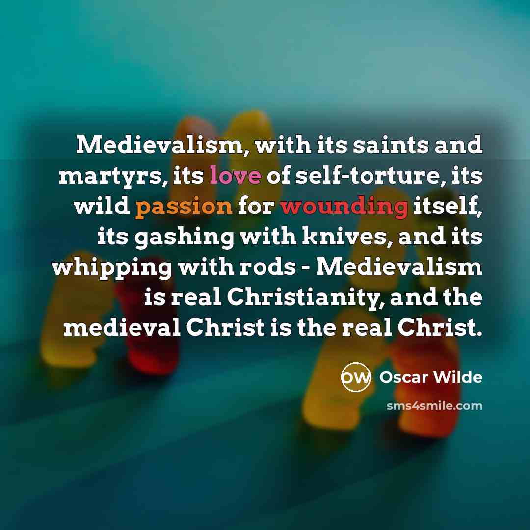 “Medievalism, with its saints and martyrs, its love of self-torture, its wild passion for wounding itself, its gashing with knives, and its whipping with rods - Medievalism is real Christianity, and the medieval Christ is the real Christ.” quote by Oscar Wilde