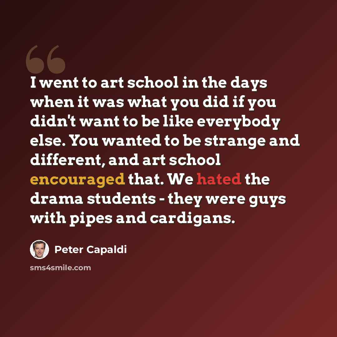 “I went to art school in the days when it was what you did if you didn't want to be like everybody else. You wanted to be strange and different, and art school encouraged that. We hated the drama students - they were guys with pipes and cardigans.” quote by Peter Capaldi