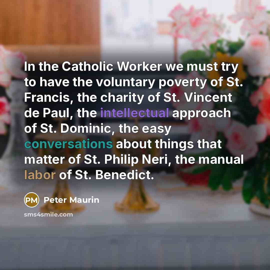 “In the Catholic Worker we must try to have the voluntary poverty of St. Francis, the charity of St. Vincent de Paul, the intellectual approach of St. Dominic, the easy conversations about things that matter of St. Philip Neri, the manual labor of St. Benedict.” quote by Peter Maurin