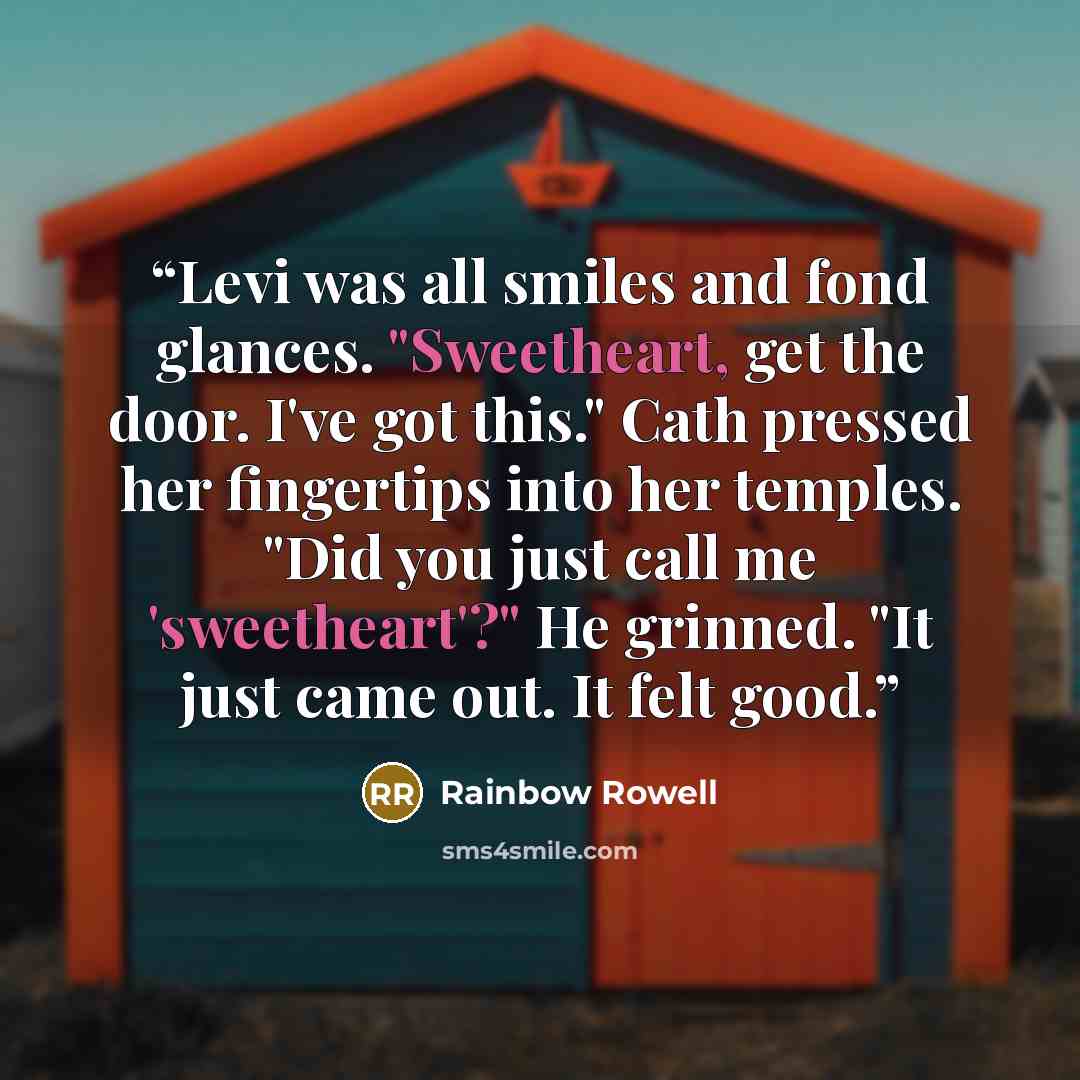 “Levi was all smiles and fond glances. "Sweetheart, get the door. I've got this." Cath pressed her fingertips into her temples. "Did you just call me 'sweetheart'?" He grinned. "It just came out. It felt good.” quote by Rainbow Rowell