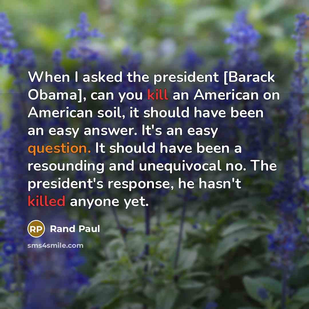 “When I asked the president [Barack Obama], can you kill an American on American soil, it should have been an easy answer. It's an easy question. It should have been a resounding and unequivocal no. The president's response, he hasn't killed anyone yet.” quote by Rand Paul