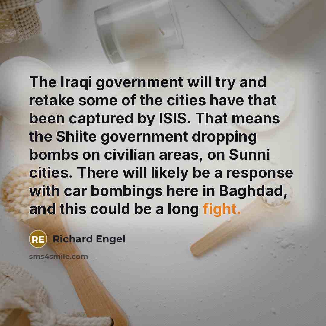 “The Iraqi government will try and retake some of the cities have that been captured by ISIS. That means the Shiite government dropping bombs on civilian areas, on Sunni cities. There will likely be a response with car bombings here in Baghdad, and this could be a long fight.” quote by Richard Engel