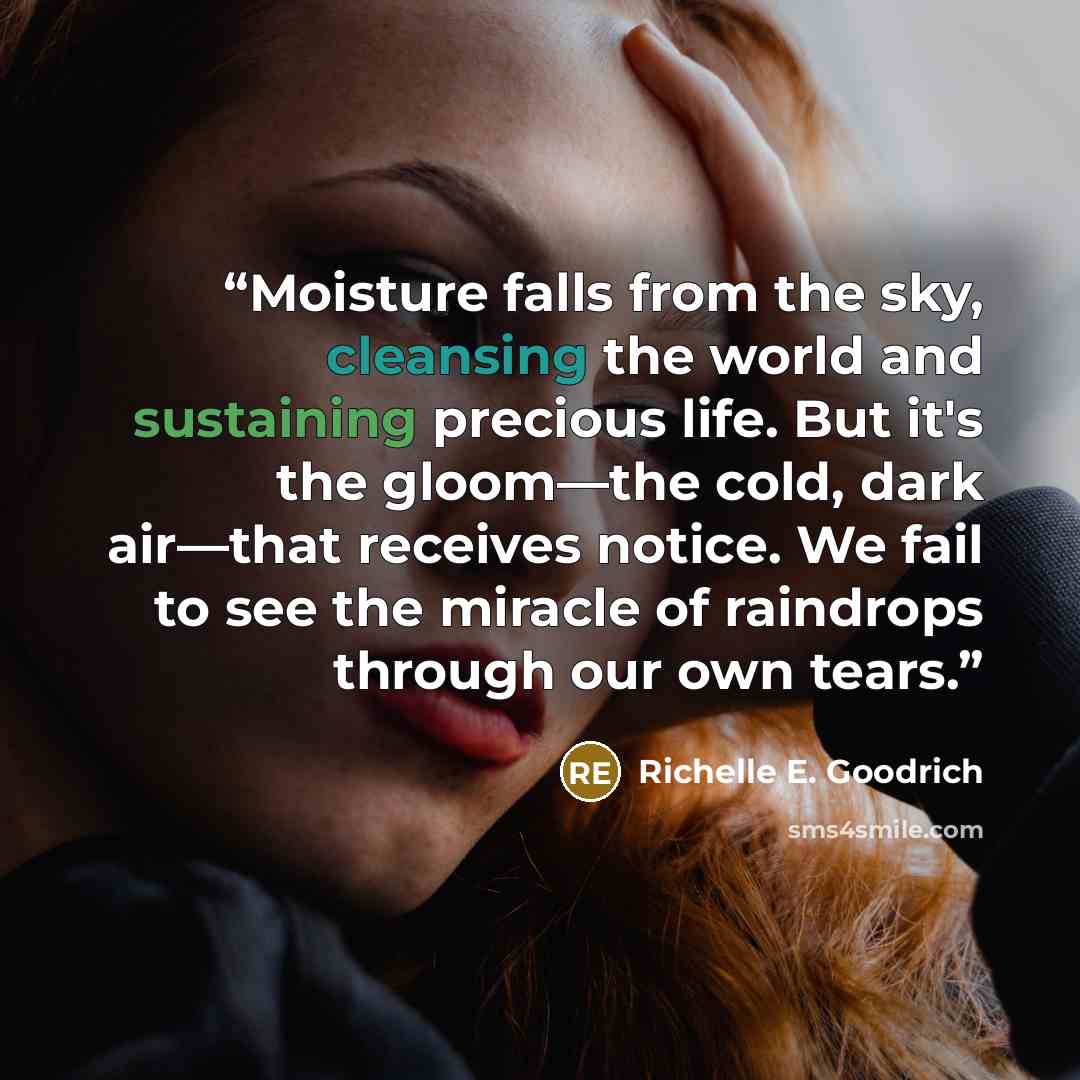 “Moisture falls from the sky, cleansing the world and sustaining precious life. But it's the gloom—the cold, dark air—that receives notice. We fail to see the miracle of raindrops through our own tears.” quote by Richelle E. Goodrich