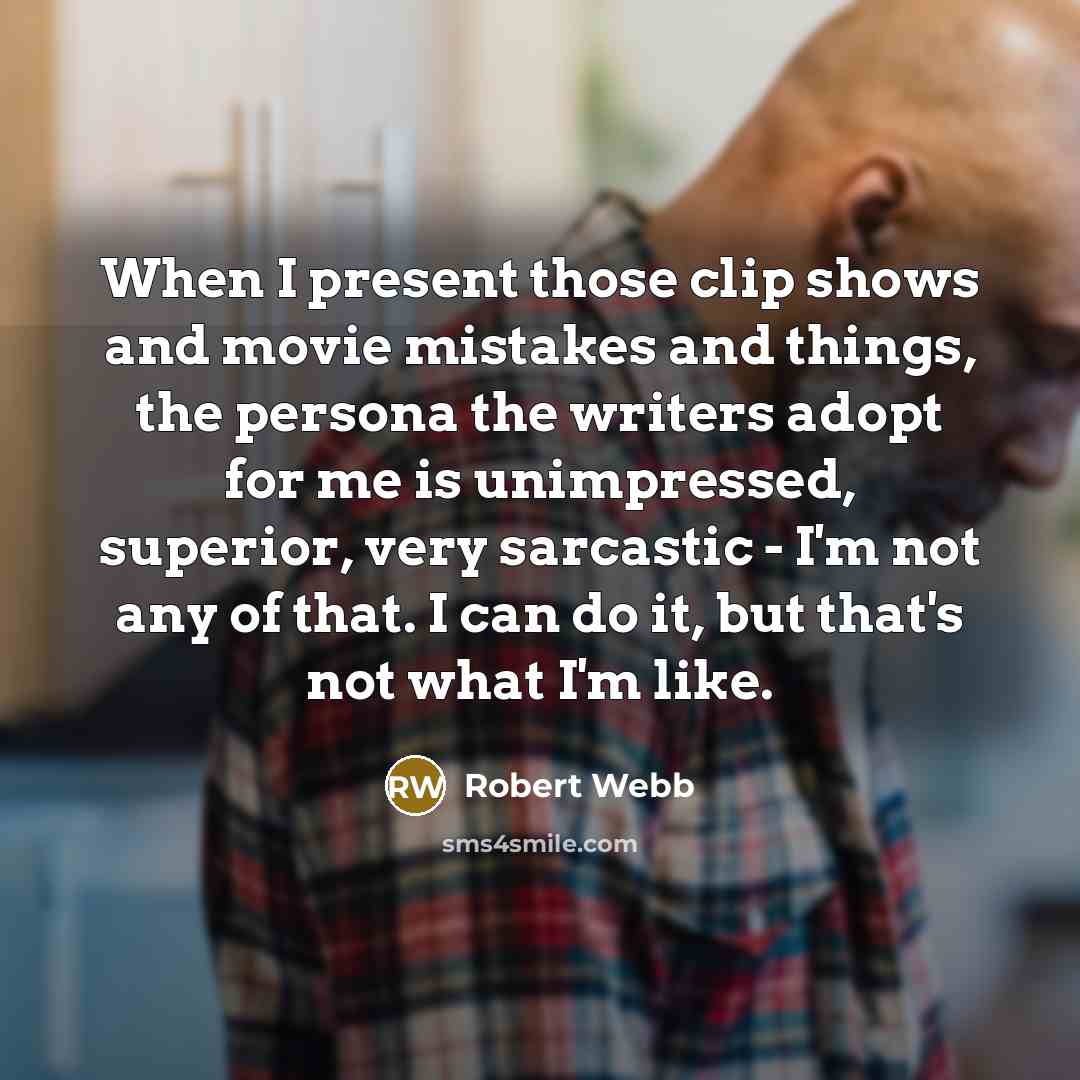 “When I present those clip shows and movie mistakes and things, the persona the writers adopt for me is unimpressed, superior, very sarcastic - I'm not any of that. I can do it, but that's not what I'm like.” quote by Robert Webb
