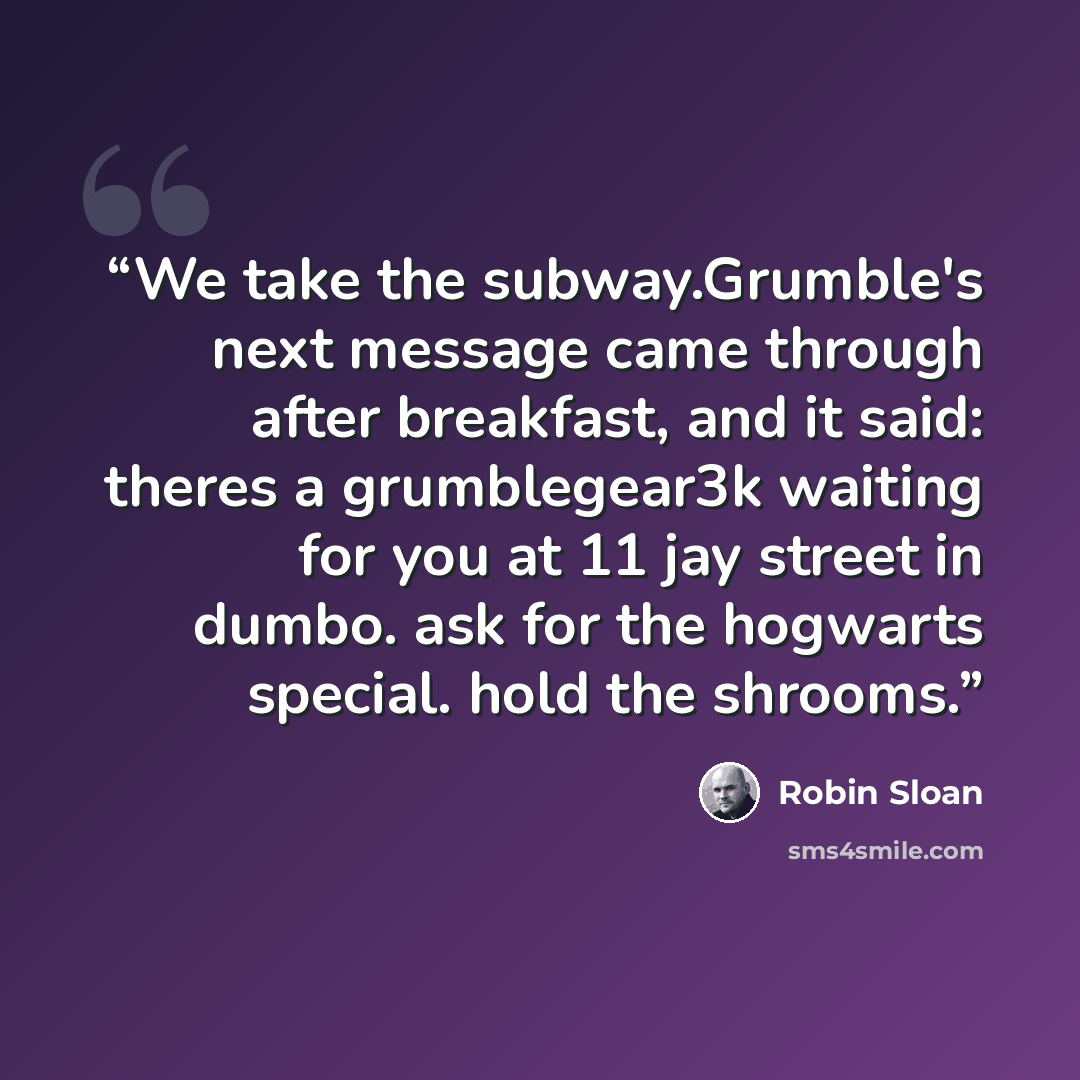 “We take the subway.Grumble's next message came through after breakfast, and it said: theres a grumblegear3k waiting for you at 11 jay street in dumbo. ask for the hogwarts special. hold the shrooms.” quote by Robin Sloan