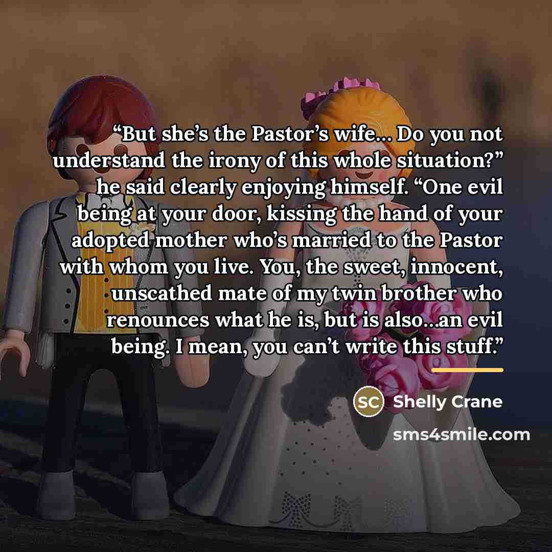 “But she’s the Pastor’s wife… Do you not understand the irony of this whole situation?” he said clearly enjoying himself. “One evil being at your door, kissing the hand of your adopted mother who’s married to the Pastor with whom you live. You, the sweet, innocent, unscathed mate of my twin brother…” quote by Shelly Crane