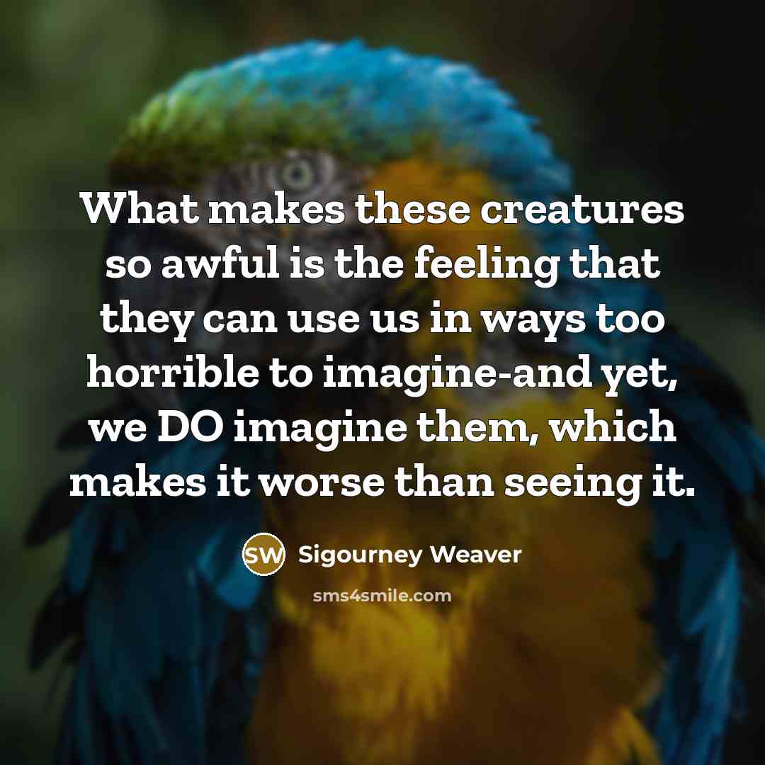 “What makes these creatures so awful is the feeling that they can use us in ways too horrible to imagine-and yet, we DO imagine them, which makes it worse than seeing it.” quote by Sigourney Weaver