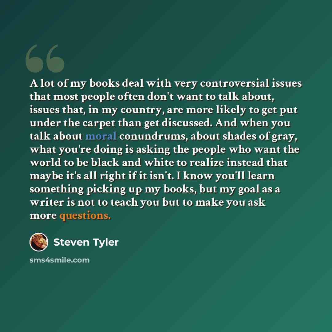 “A lot of my books deal with very controversial issues that most people often don't want to talk about, issues that, in my country, are more likely to get put under the carpet than get discussed. And when you talk about moral conundrums, about shades of gray, what you're doing is asking the people…” quote by Steven Tyler