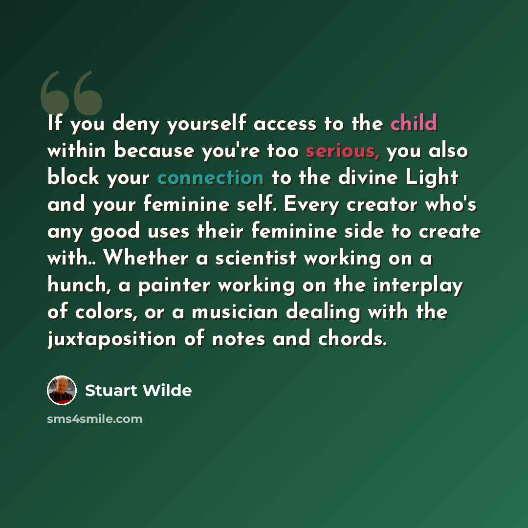 “If you deny yourself access to the child within because you're too serious, you also block your connection to the divine Light and your feminine self. Every creator who's any good uses their feminine side to create with.. Whether a scientist working on a hunch, a painter working on the interplay…” quote by Stuart Wilde