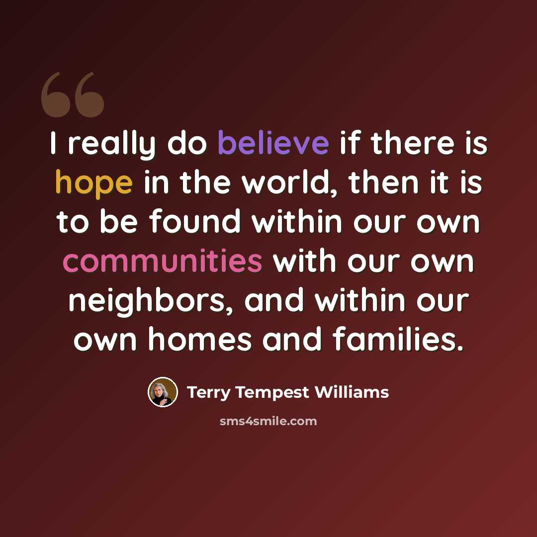 “I really do believe if there is hope in the world, then it is to be found within our own communities with our own neighbors, and within our own homes and families.” quote by Terry Tempest Williams
