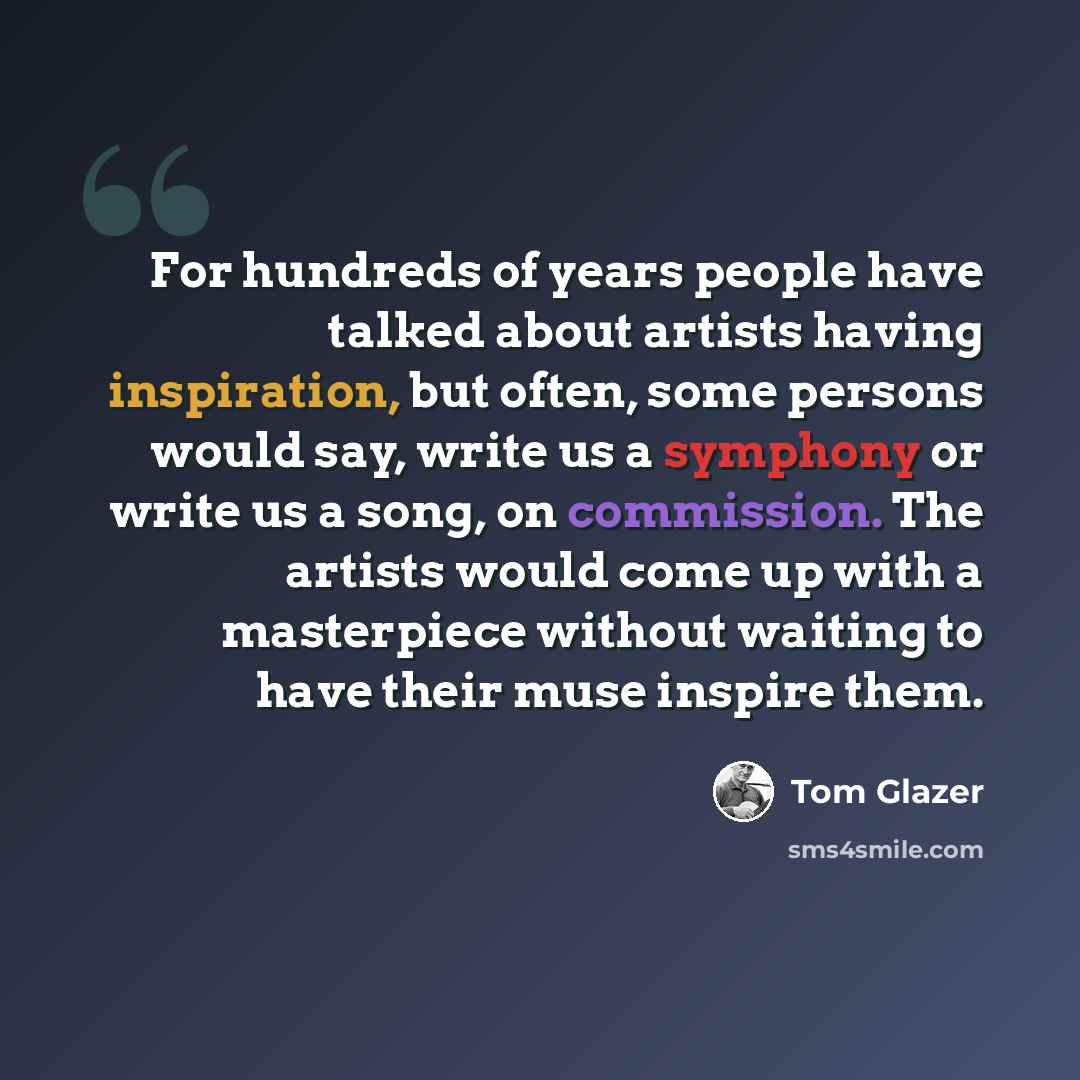 “For hundreds of years people have talked about artists having inspiration, but often, some persons would say, write us a symphony or write us a song, on commission. The artists would come up with a masterpiece without waiting to have their muse inspire them.” quote by Tom Glazer