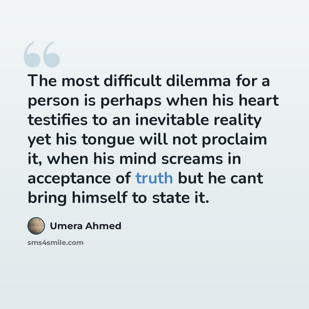 “The most difficult dilemma for a person is perhaps when his heart testifies to an inevitable reality yet his tongue will not proclaim it, when his mind screams in acceptance of truth but he cant bring himself to state it.” quote by Umera Ahmed