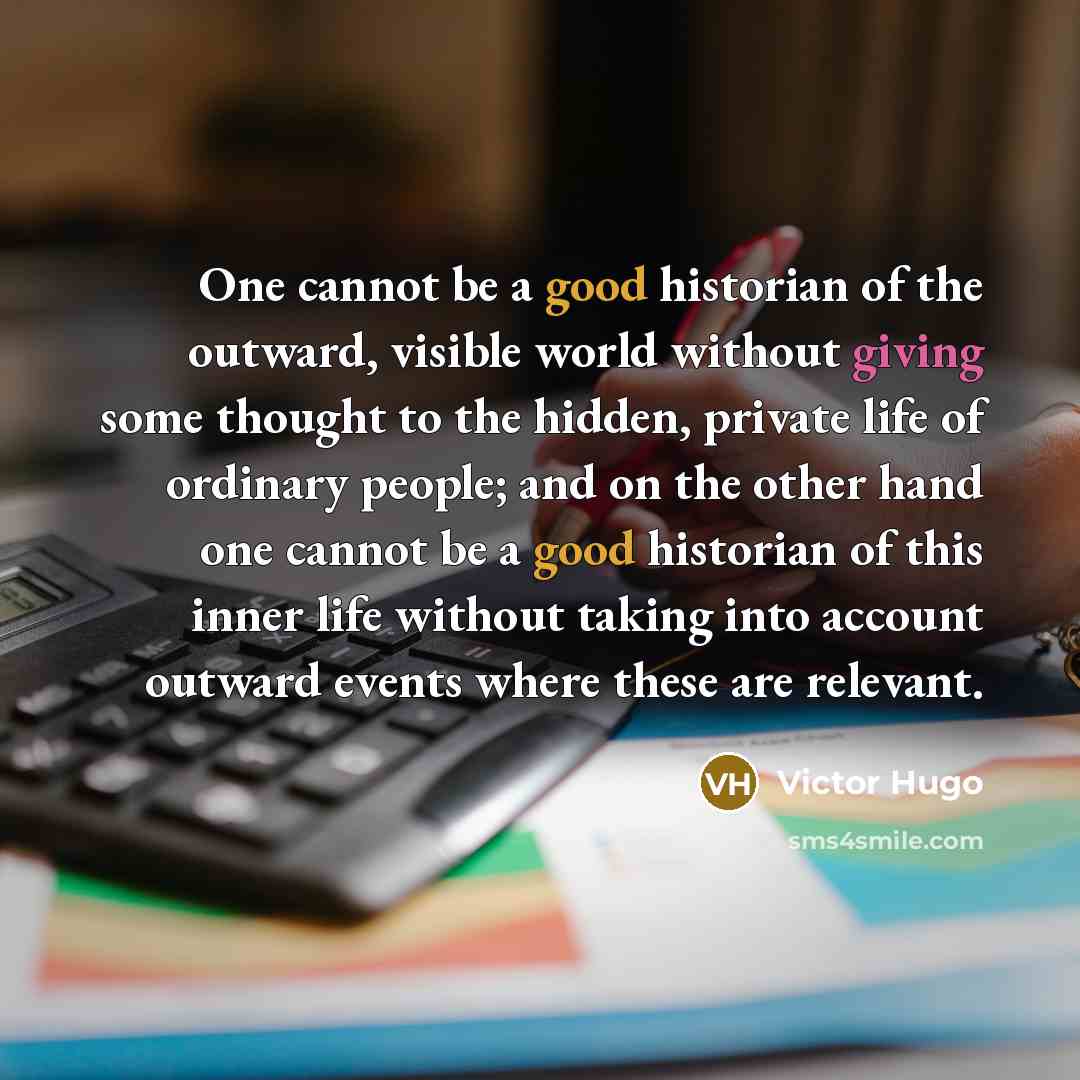 “One cannot be a good historian of the outward, visible world without giving some thought to the hidden, private life of ordinary people; and on the other hand one cannot be a good historian of this inner life without taking into account outward events where these are relevant.” quote by Victor Hugo