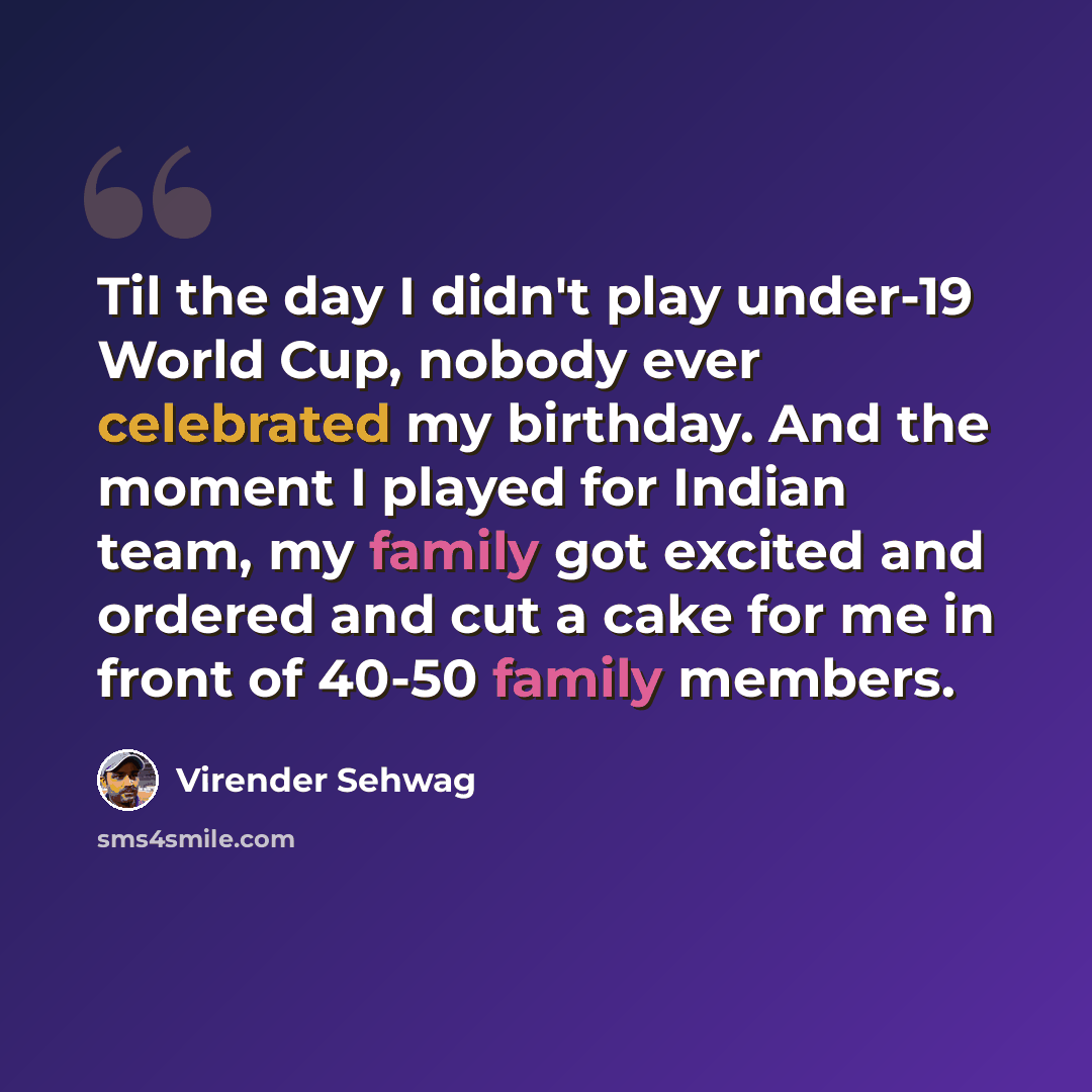 “Til the day I didn't play under-19 World Cup, nobody ever celebrated my birthday. And the moment I played for Indian team, my family got excited and ordered and cut a cake for me in front of 40-50 family members.” quote by Virender Sehwag