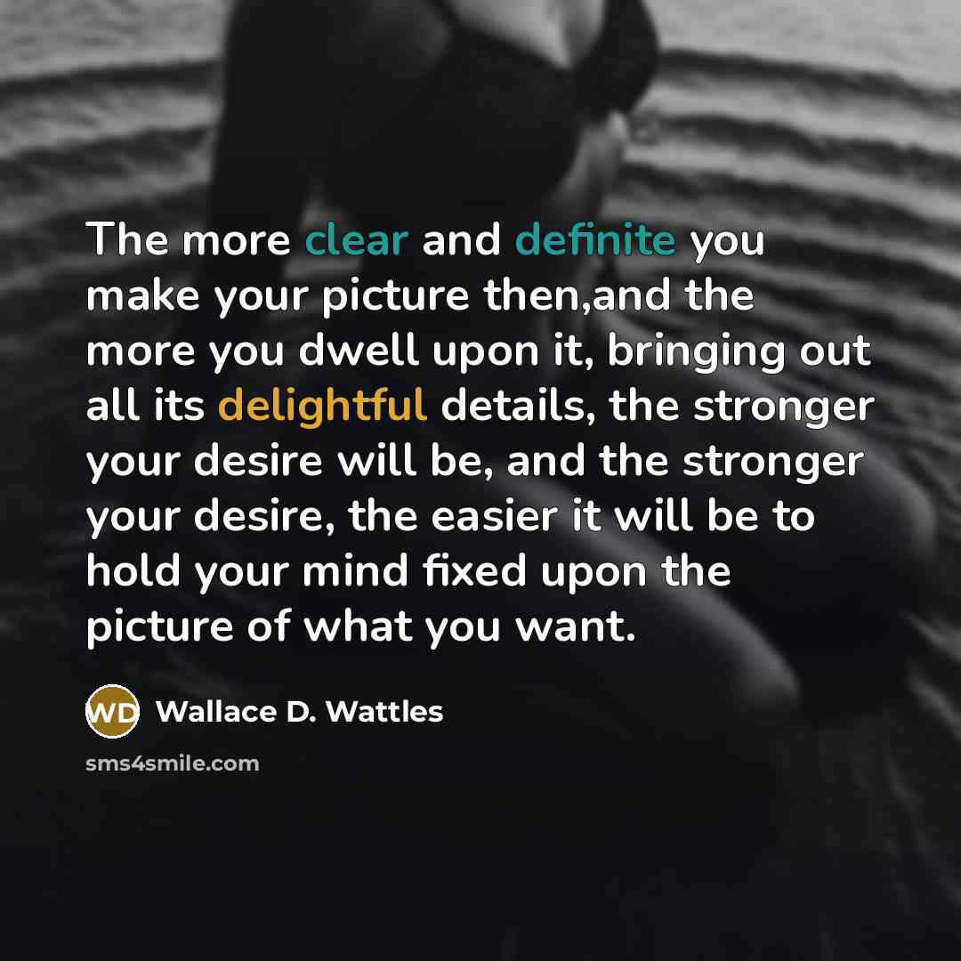 “The more clear and definite you make your picture then,and the more you dwell upon it, bringing out all its delightful details, the stronger your desire will be, and the stronger your desire, the easier it will be to hold your mind fixed upon the picture of what you want.” quote by Wallace D. Wattles