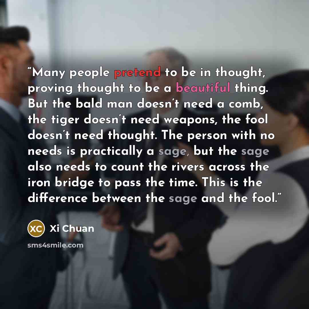 “Many people pretend to be in thought, proving thought to be a beautiful thing. But the bald man doesn’t need a comb, the tiger doesn’t need weapons, the fool doesn’t need thought. The person with no needs is practically a sage, but the sage also needs to count the rivers across the iron bridge to…” quote by Xi Chuan