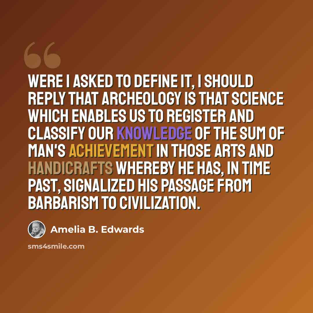“Were I asked to define it, I should reply that archeology is that science which enables us to register and classify our knowledge of the sum of man's achievement in those arts and handicrafts whereby he has, in time past, signalized his passage from barbarism to civilization.” quote by Amelia B. Edwards