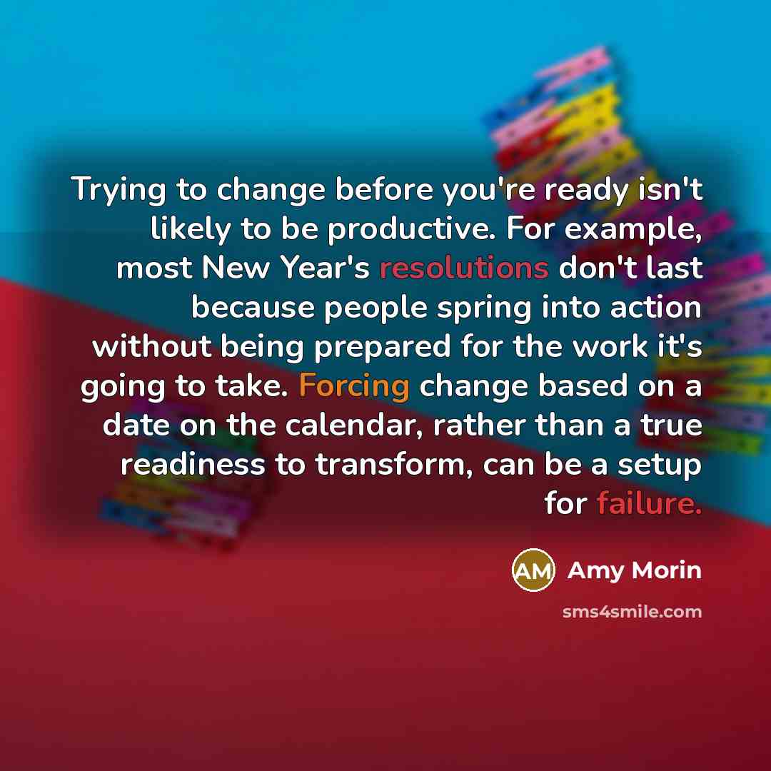 “Trying to change before you're ready isn't likely to be productive. For example, most New Year's resolutions don't last because people spring into action without being prepared for the work it's going to take. Forcing change based on a date on the calendar, rather than a true readiness to…” quote by Amy Morin