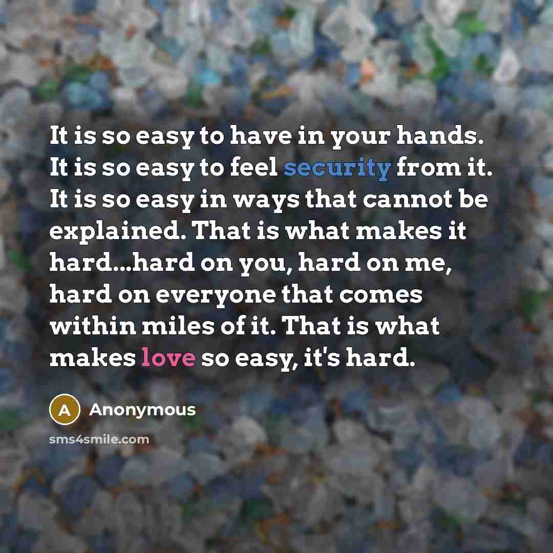 “It is so easy to have in your hands. It is so easy to feel security from it. It is so easy in ways that cannot be explained. That is what makes it hard...hard on you, hard on me, hard on everyone that comes within miles of it. That is what makes love so easy, it's hard.” quote by Anonymous