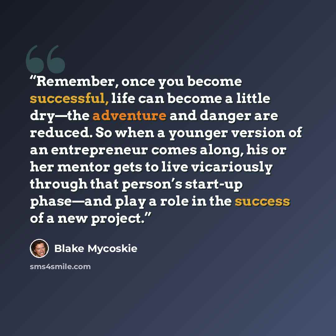 “Remember, once you become successful, life can become a little dry—the adventure and danger are reduced. So when a younger version of an entrepreneur comes along, his or her mentor gets to live vicariously through that person’s start-up phase—and play a role in the success of a new project.” quote by Blake Mycoskie