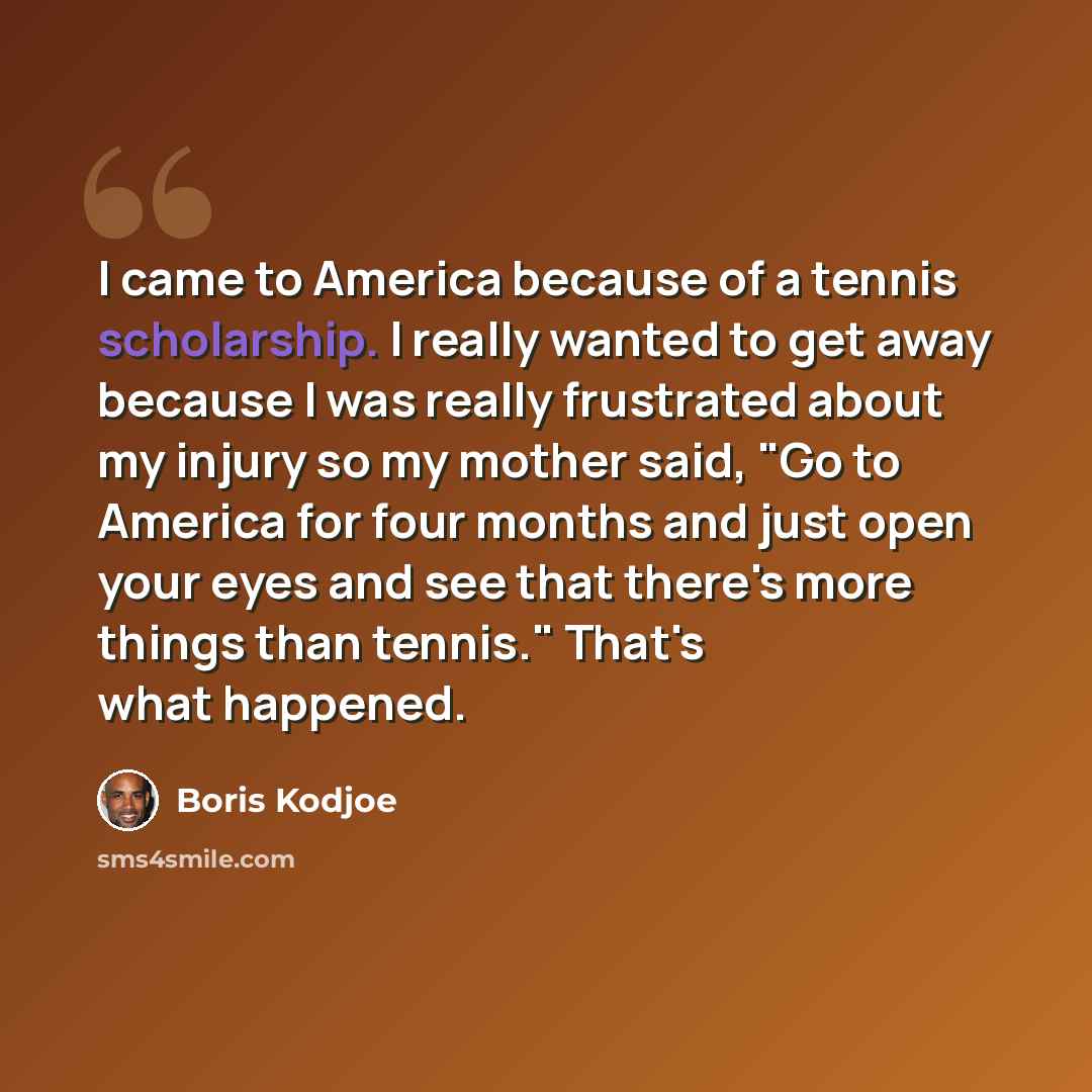 “I came to America because of a tennis scholarship. I really wanted to get away because I was really frustrated about my injury so my mother said, "Go to America for four months and just open your eyes and see that there's more things than tennis." That's what happened.” quote by Boris Kodjoe