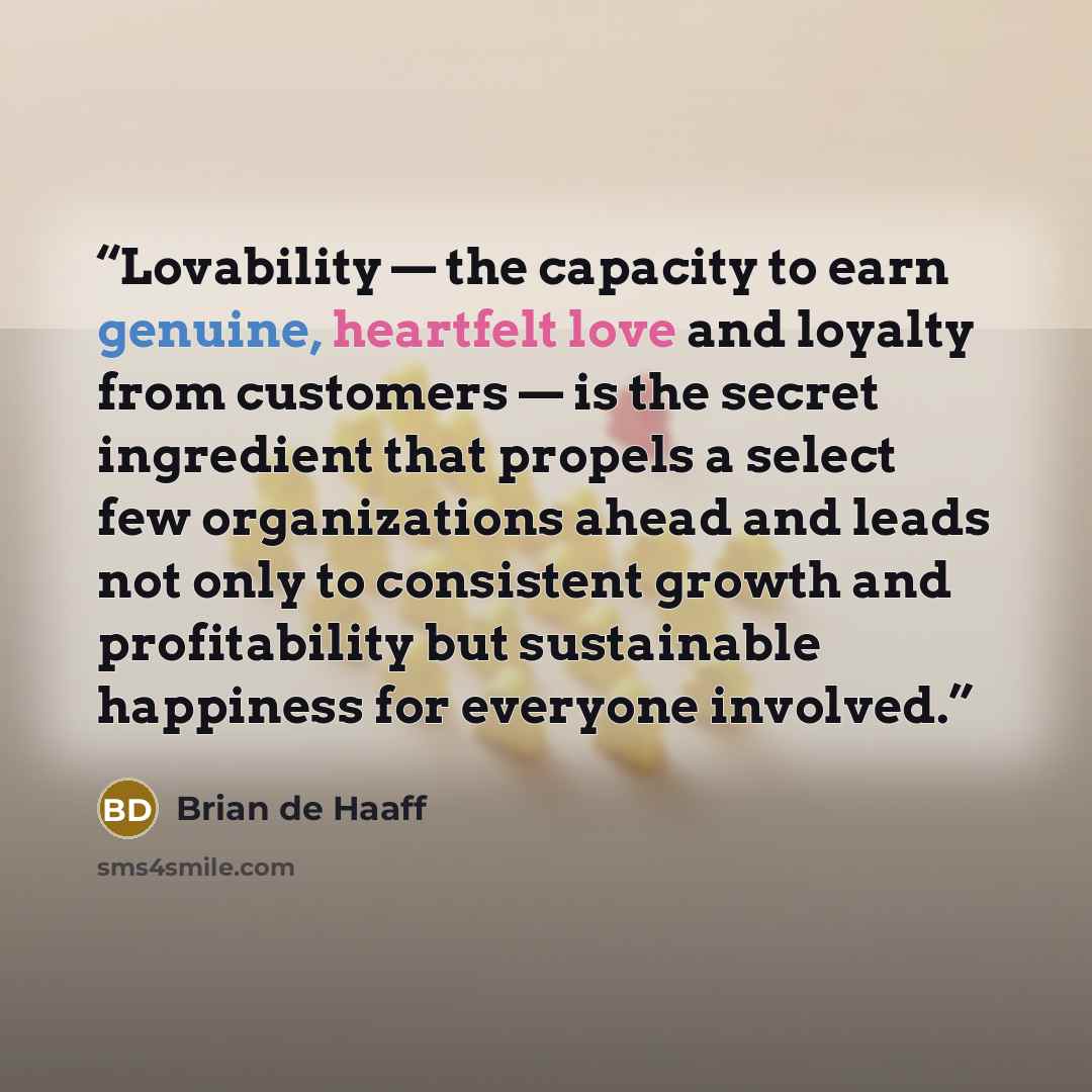“Lovability — the capacity to earn genuine, heartfelt love and loyalty from customers — is the secret ingredient that propels a select few organizations ahead and leads not only to consistent growth and profitability but sustainable happiness for everyone involved.” quote by Brian de Haaff