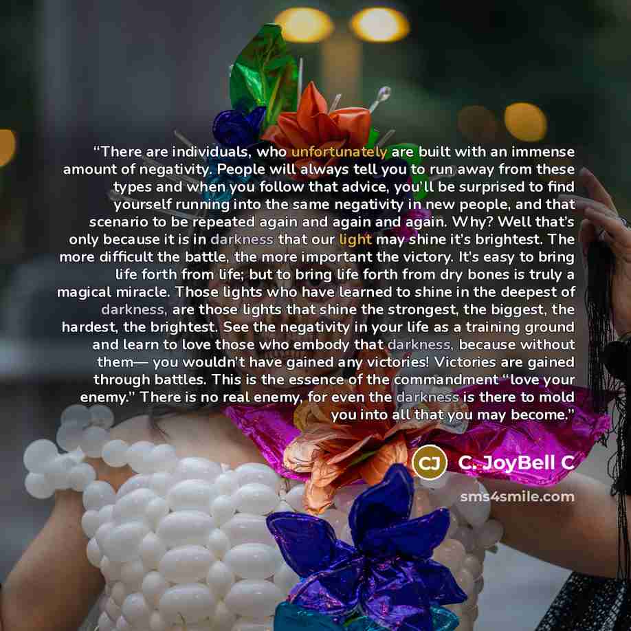“There are individuals, who unfortunately are built with an immense amount of negativity. People will always tell you to run away from these types and when you follow that advice, you’ll be surprised to find yourself running into the same negativity in new people, and that scenario to be repeated…” quote by C. JoyBell C