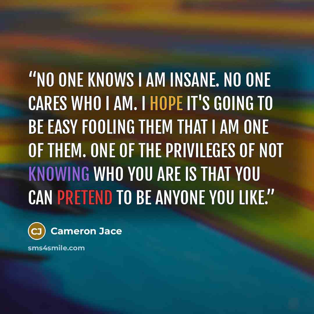 “No one knows I am insane. No one cares who I am. I hope it's going to be easy fooling them that I am one of them. One of the privileges of not knowing who you are is that you can pretend to be anyone you like.” quote by Cameron Jace
