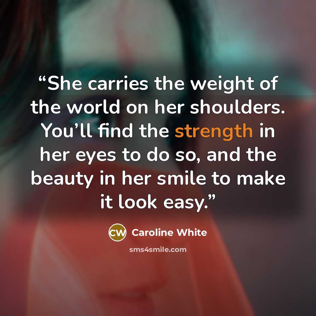 “She carries the weight of the world on her shoulders. You’ll find the strength in her eyes to do so, and the beauty in her smile to make it look easy.” quote by Caroline White