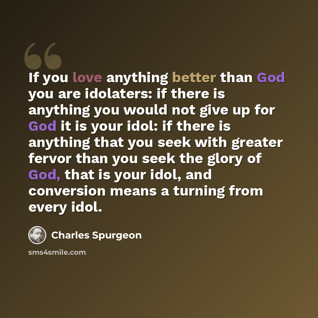 “If you love anything better than God you are idolaters: if there is anything you would not give up for God it is your idol: if there is anything that you seek with greater fervor than you seek the glory of God, that is your idol, and conversion means a turning from every idol.” quote by Charles Spurgeon