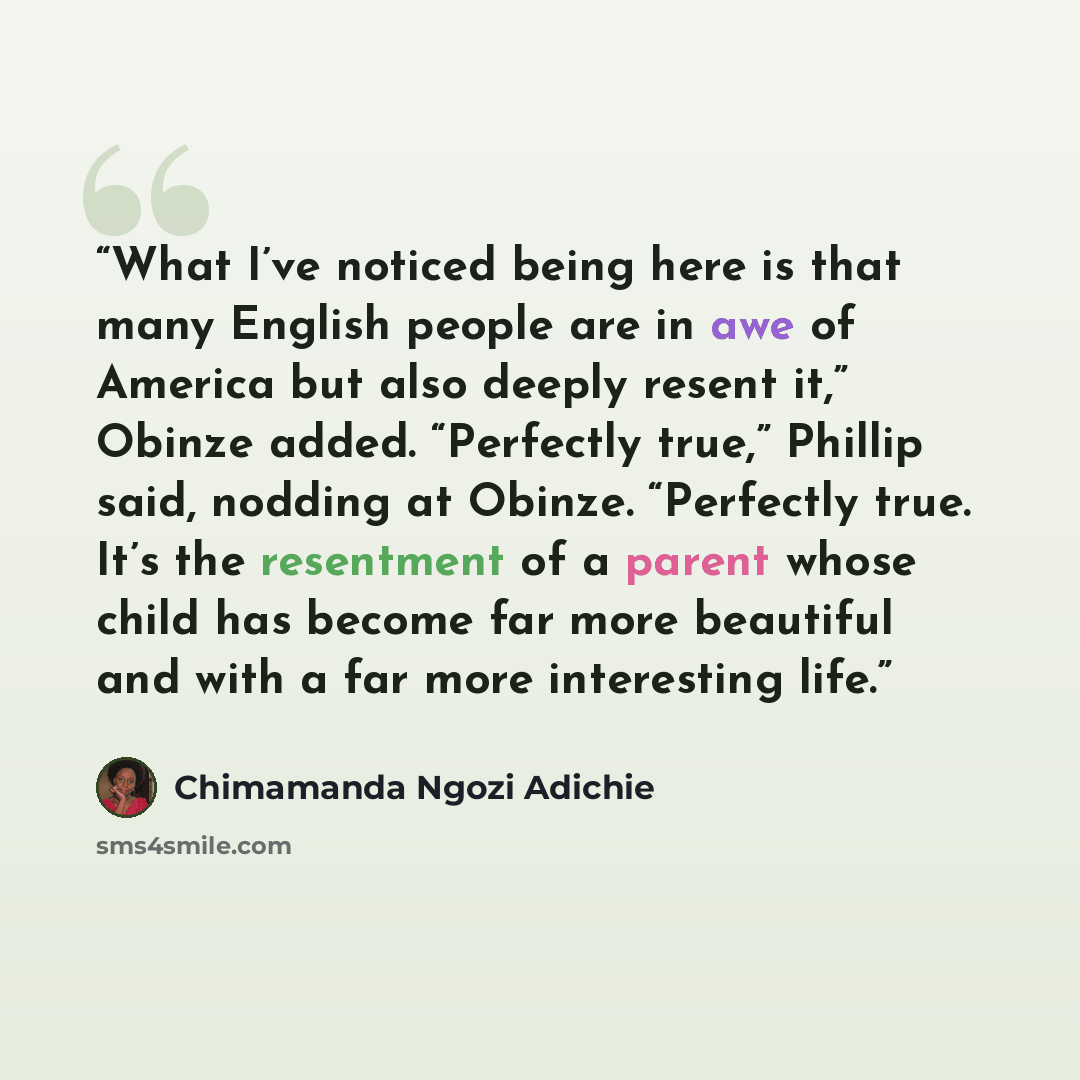 “What I’ve noticed being here is that many English people are in awe of America but also deeply resent it,” Obinze added. “Perfectly true,” Phillip said, nodding at Obinze. “Perfectly true. It’s the resentment of a parent whose child has become far more beautiful and with a far more interesting life.” quote by Chimamanda Ngozi Adichie