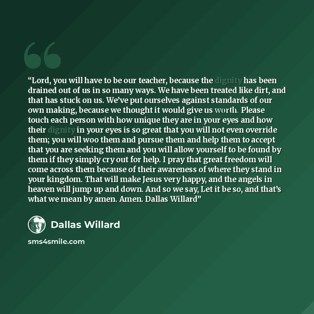 “Lord, you will have to be our teacher, because the dignity has been drained out of us in so many ways. We have been treated like dirt, and that has stuck on us. We’ve put ourselves against standards of our own making, because we thought it would give us worth. Please touch each person with how…” quote by Dallas Willard