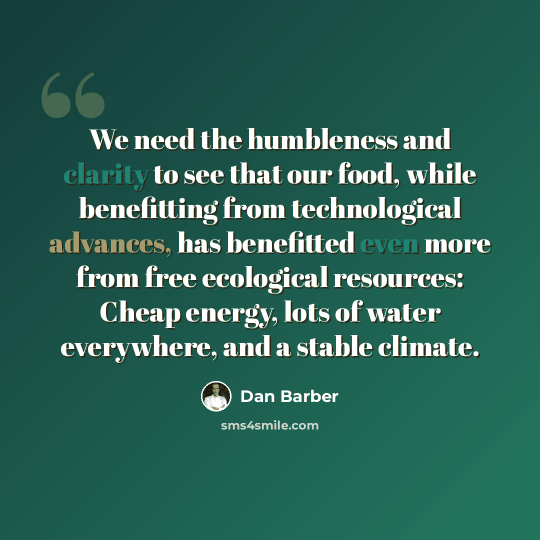 “We need the humbleness and clarity to see that our food, while benefitting from technological advances, has benefitted even more from free ecological resources: Cheap energy, lots of water everywhere, and a stable climate.” quote by Dan Barber