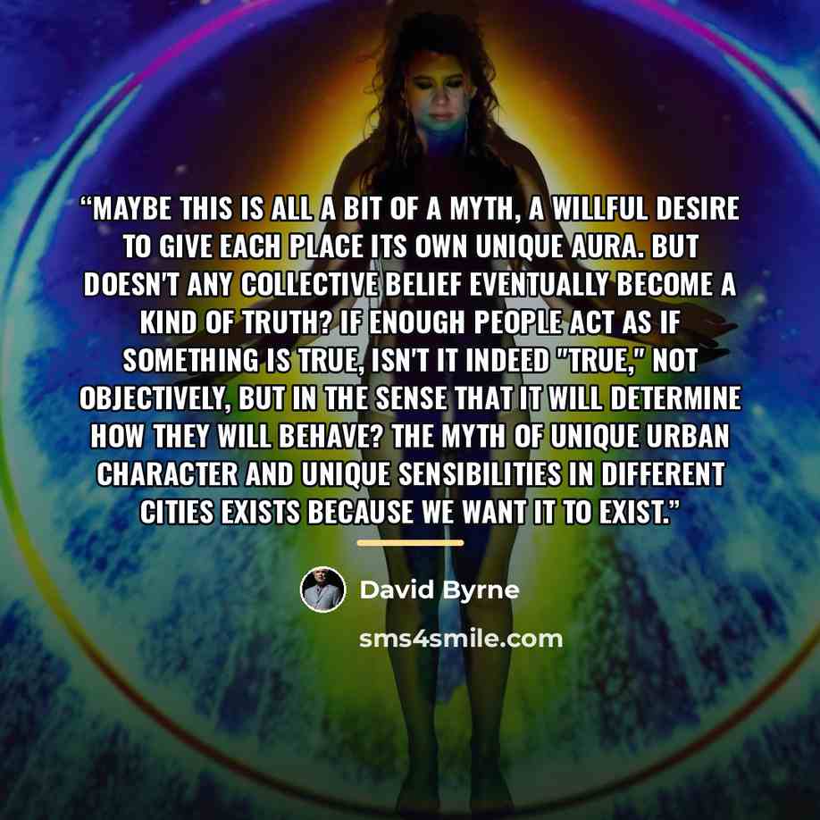 “Maybe this is all a bit of a myth, a willful desire to give each place its own unique aura. But doesn't any collective belief eventually become a kind of truth? If enough people act as if something is true, isn't it indeed "true," not objectively, but in the sense that it will determine how they…” quote by David Byrne