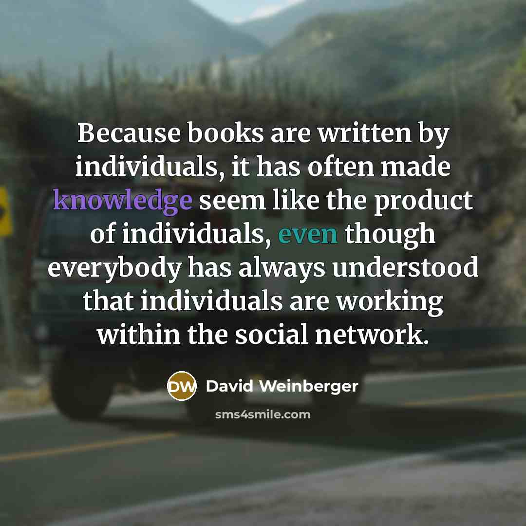 “Because books are written by individuals, it has often made knowledge seem like the product of individuals, even though everybody has always understood that individuals are working within the social network.” quote by David Weinberger