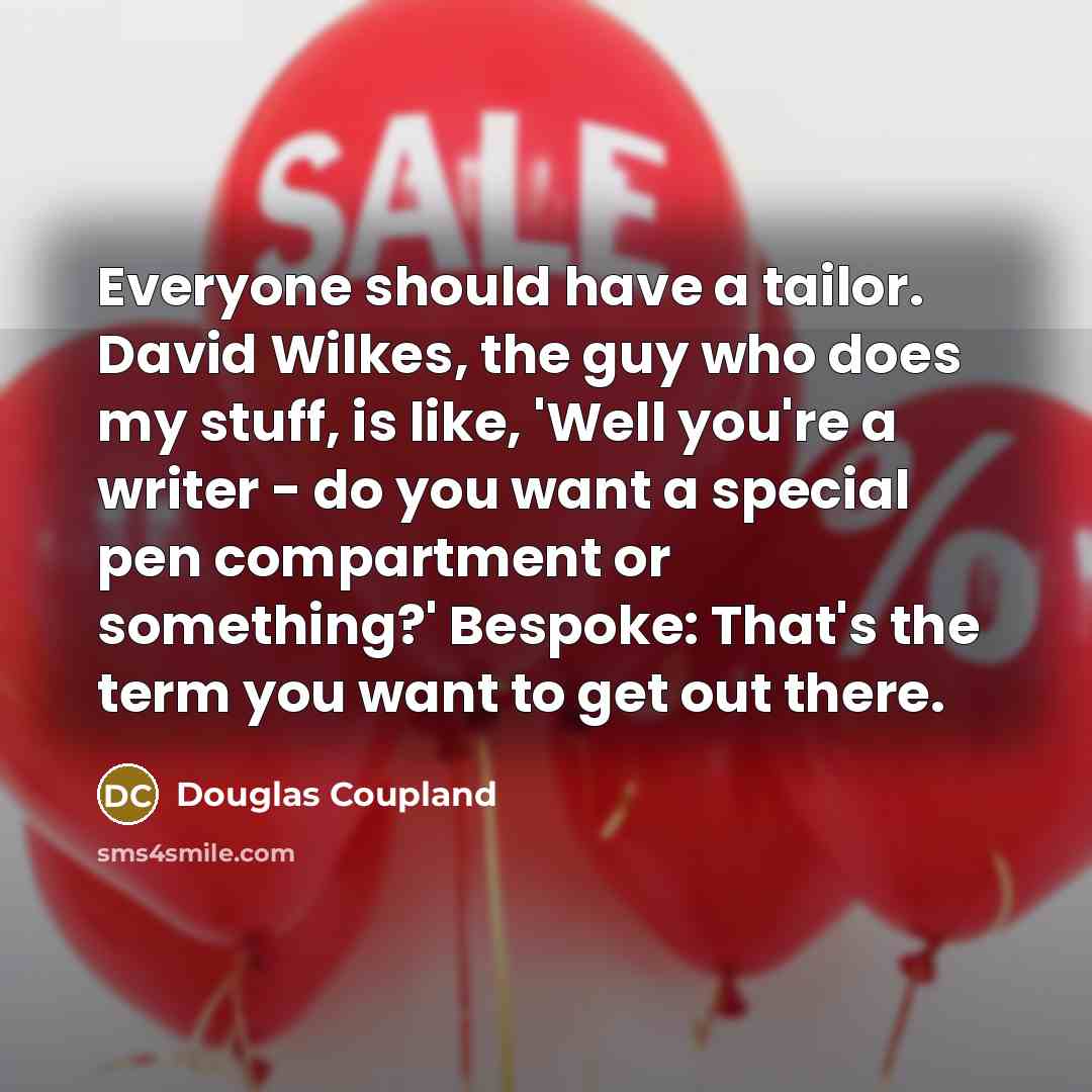 “Everyone should have a tailor. David Wilkes, the guy who does my stuff, is like, 'Well you're a writer - do you want a special pen compartment or something?' Bespoke: That's the term you want to get out there.” quote by Douglas Coupland