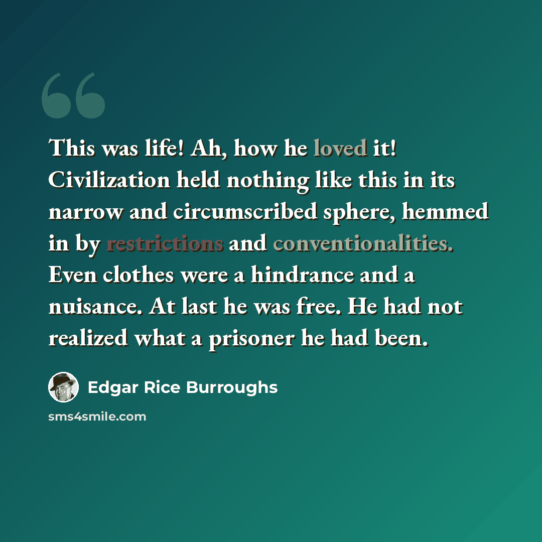 “This was life! Ah, how he loved it! Civilization held nothing like this in its narrow and circumscribed sphere, hemmed in by restrictions and conventionalities. Even clothes were a hindrance and a nuisance. At last he was free. He had not realized what a prisoner he had been.” quote by Edgar Rice Burroughs