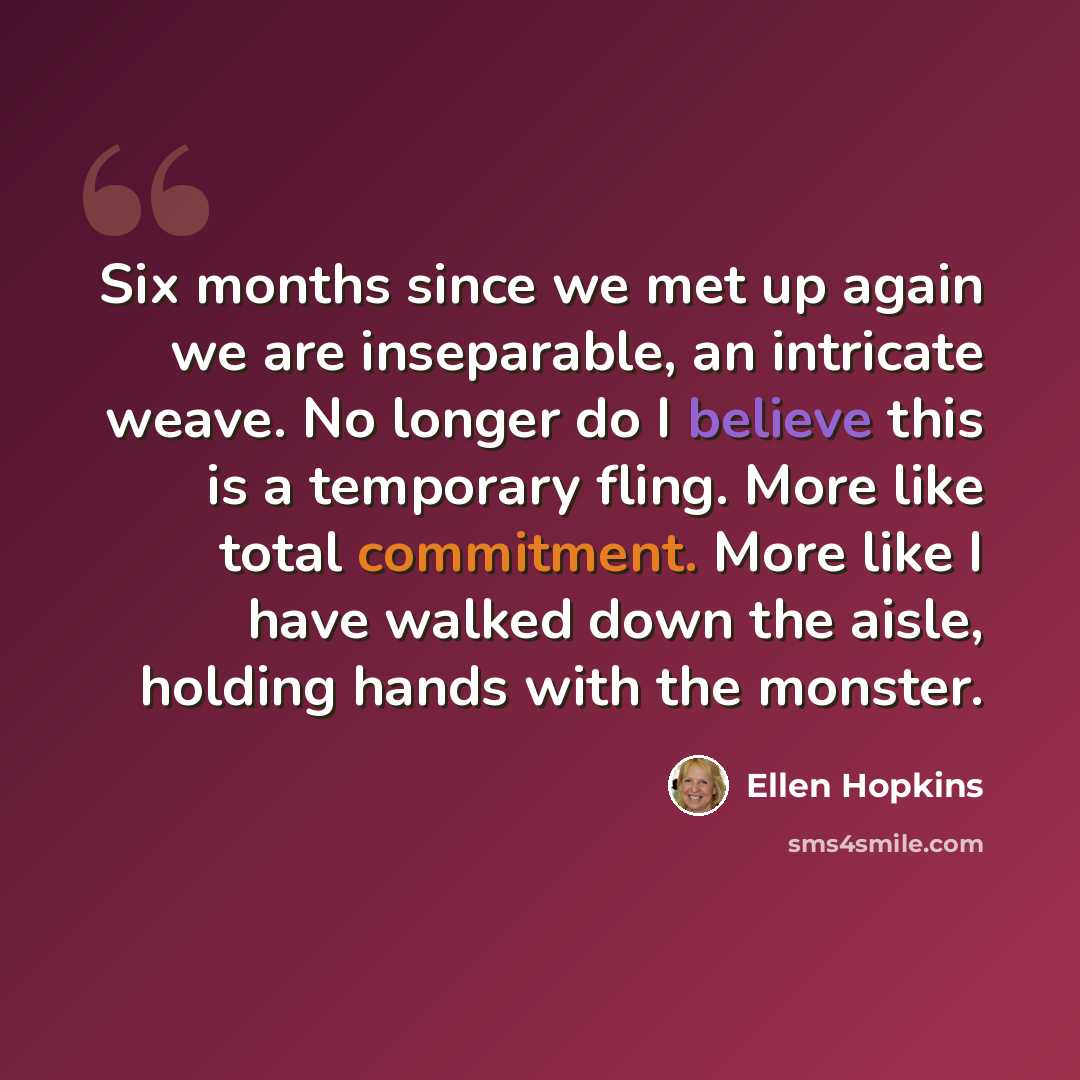 “Six months since we met up again we are inseparable, an intricate weave. No longer do I believe this is a temporary fling. More like total commitment. More like I have walked down the aisle, holding hands with the monster.” quote by Ellen Hopkins