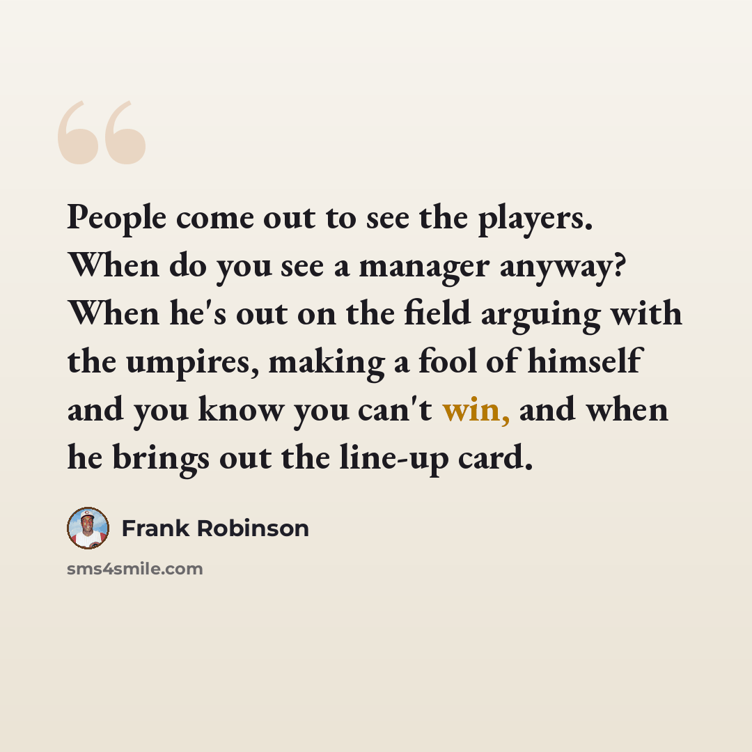 “People come out to see the players. When do you see a manager anyway? When he's out on the field arguing with the umpires, making a fool of himself and you know you can't win, and when he brings out the line-up card.” quote by Frank Robinson