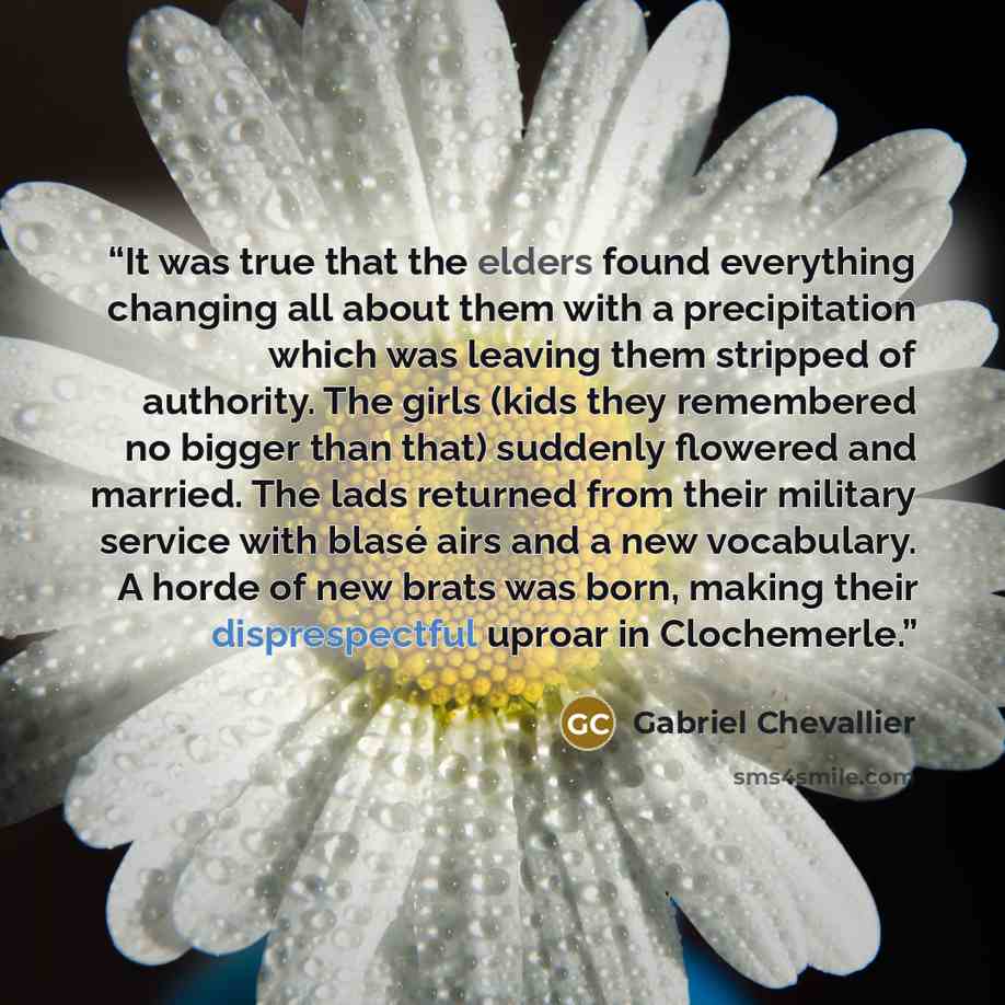 “It was true that the elders found everything changing all about them with a precipitation which was leaving them stripped of authority. The girls (kids they remembered no bigger than that) suddenly flowered and married. The lads returned from their military service with blasé airs and a new…” quote by Gabriel Chevallier