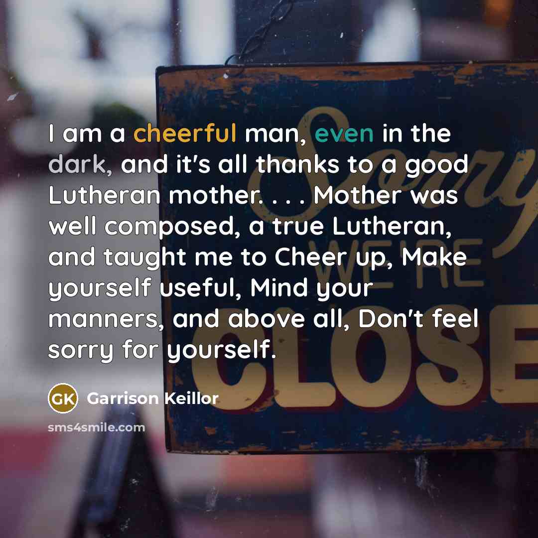 “I am a cheerful man, even in the dark, and it's all thanks to a good Lutheran mother. . . . Mother was well composed, a true Lutheran, and taught me to Cheer up, Make yourself useful, Mind your manners, and above all, Don't feel sorry for yourself.” quote by Garrison Keillor