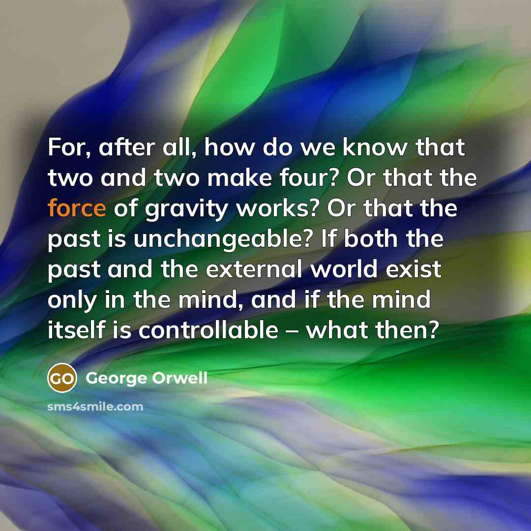 “For, after all, how do we know that two and two make four? Or that the force of gravity works? Or that the past is unchangeable? If both the past and the external world exist only in the mind, and if the mind itself is controllable – what then?” quote by George Orwell