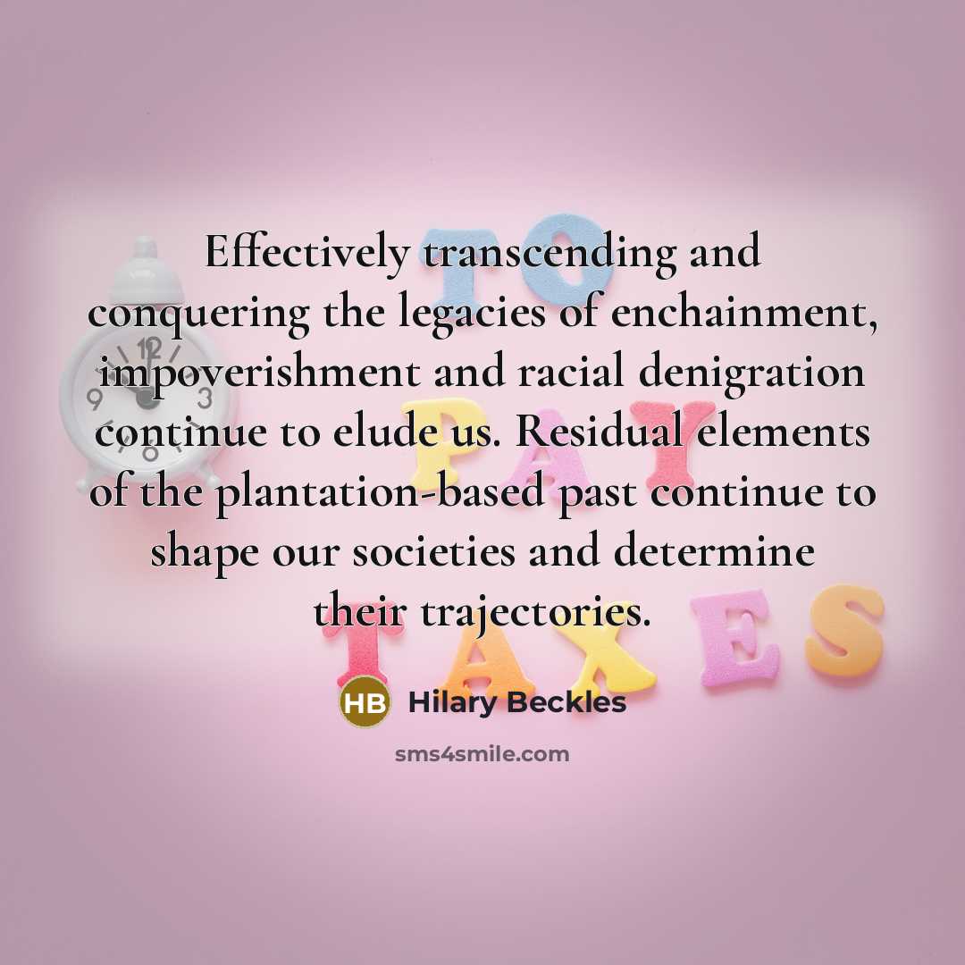 “Effectively transcending and conquering the legacies of enchainment, impoverishment and racial denigration continue to elude us. Residual elements of the plantation-based past continue to shape our societies and determine their trajectories.” quote by Hilary Beckles