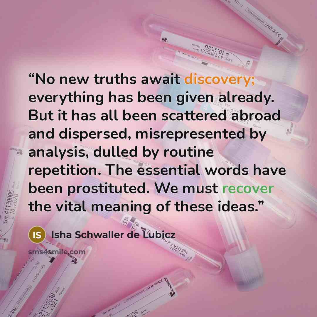 “No new truths await discovery; everything has been given already. But it has all been scattered abroad and dispersed, misrepresented by analysis, dulled by routine repetition. The essential words have been prostituted. We must recover the vital meaning of these ideas.” quote by Isha Schwaller de Lubicz
